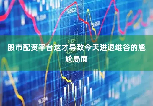 股市配资平台这才导致今天进退维谷的尴尬局面