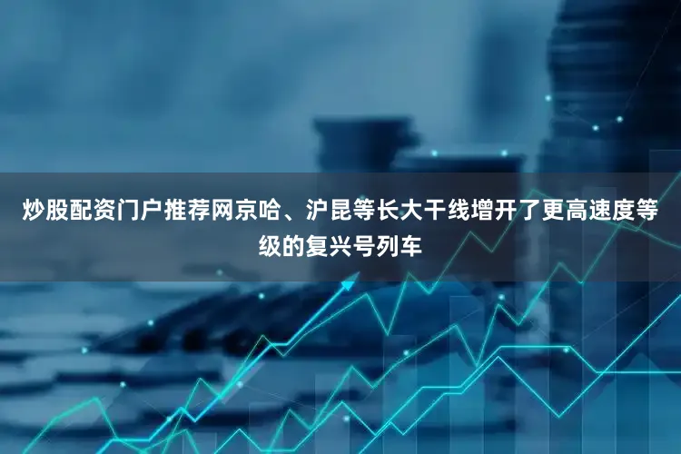 炒股配资门户推荐网京哈、沪昆等长大干线增开了更高速度等级的复兴号列车