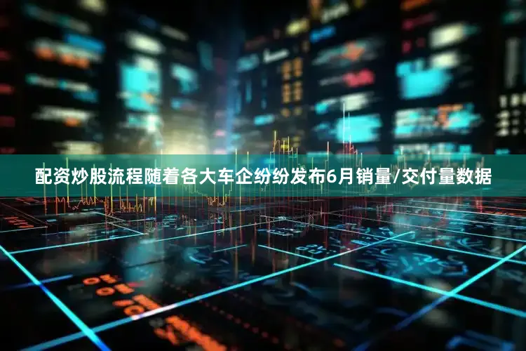 配资炒股流程随着各大车企纷纷发布6月销量/交付量数据
