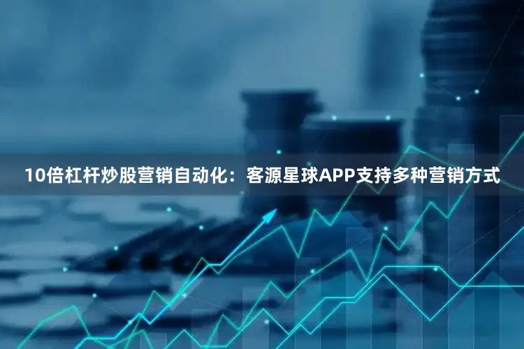 10倍杠杆炒股营销自动化：客源星球APP支持多种营销方式