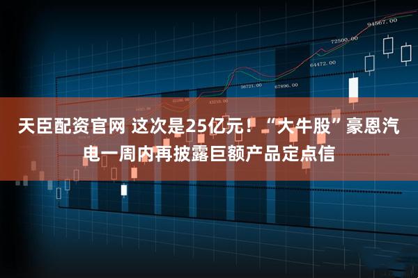 天臣配资官网 这次是25亿元！“大牛股”豪恩汽电一周内再披露巨额产品定点信