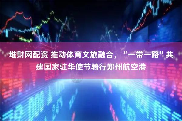 堆财网配资 推动体育文旅融合，“一带一路”共建国家驻华使节骑行郑州航空港