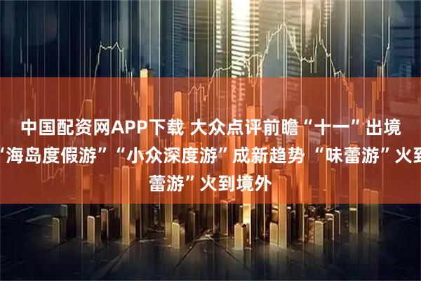 中国配资网APP下载 大众点评前瞻“十一”出境游：“海岛度假游”“小众深度游”成新趋势 “味蕾游”火到境外