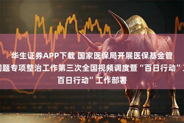 华生证券APP下载 国家医保局开展医保基金管理突出问题专项整治工作第三次全国视频调度暨“百日行动”工作部署