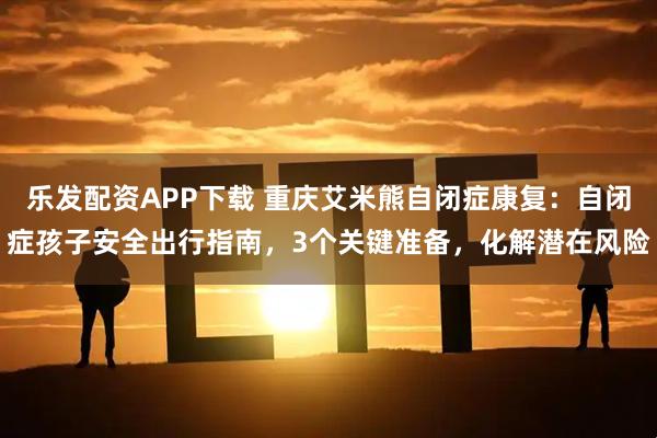 乐发配资APP下载 重庆艾米熊自闭症康复:自闭症孩子安全出行指南,3个关键准备,化解潜在风险