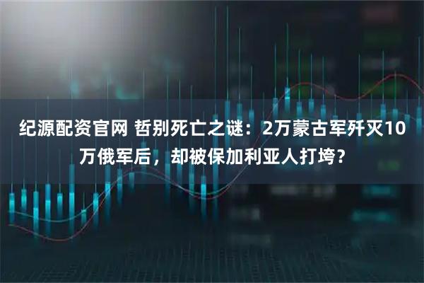 纪源配资官网 哲别死亡之谜:2万蒙古军歼灭10万俄军后,却被保加利亚人打垮?