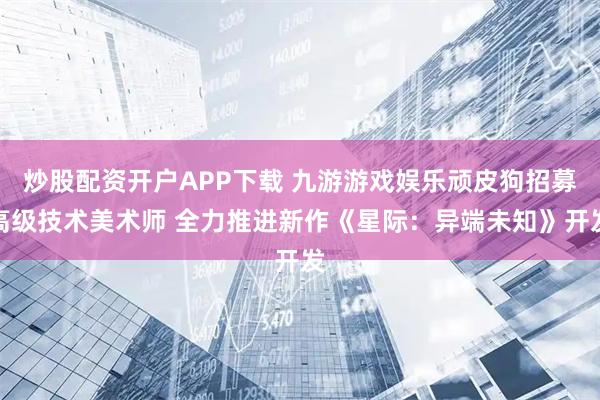 炒股配资开户APP下载 九游游戏娱乐顽皮狗招募高级技术美术师 全力推进新作《星际：异端未知》开发