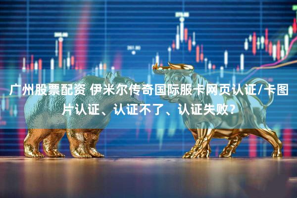 广州股票配资 伊米尔传奇国际服卡网页认证/卡图片认证、认证不了、认证失败？