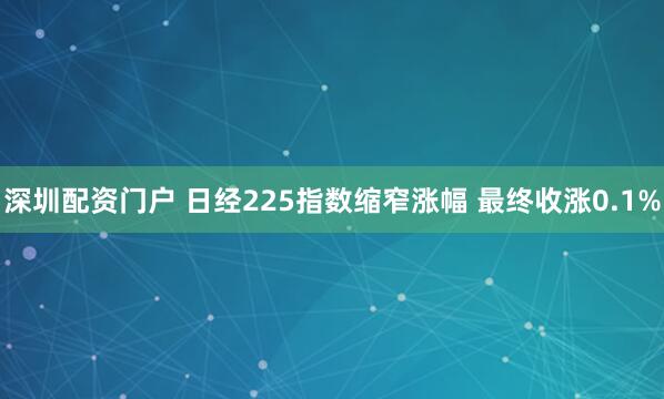 深圳配资门户 日经225指数缩窄涨幅 最终收涨0.1%
