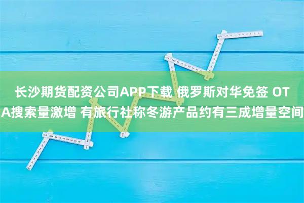 长沙期货配资公司APP下载 俄罗斯对华免签 OTA搜索量激增 有旅行社称冬游产品约有三成增量空间
