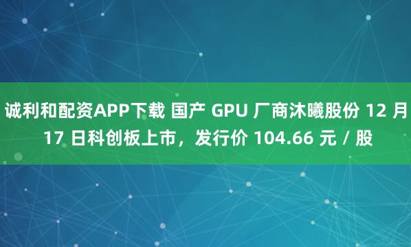 诚利和配资APP下载 国产 GPU 厂商沐曦股份 12 月 17 日科创板上市，发行价 104.66 元 / 股