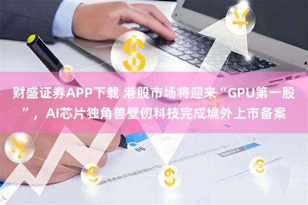 财盛证券APP下载 港股市场将迎来“GPU第一股”，AI芯片独角兽壁仞科技完成境外上市备案