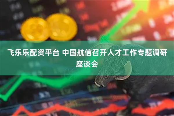 飞乐乐配资平台 中国航信召开人才工作专题调研座谈会