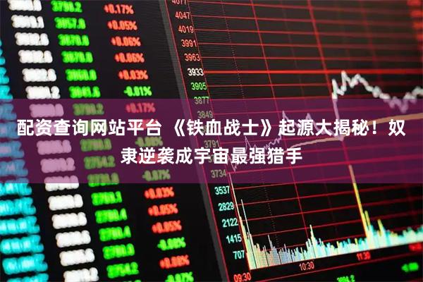 配资查询网站平台 《铁血战士》起源大揭秘！奴隶逆袭成宇宙最强猎手
