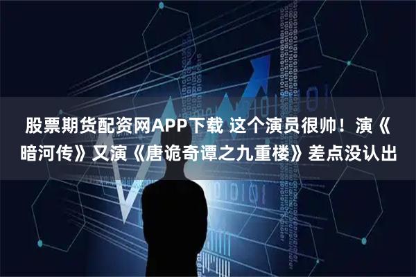 股票期货配资网APP下载 这个演员很帅！演《暗河传》又演《唐诡奇谭之九重楼》差点没认出