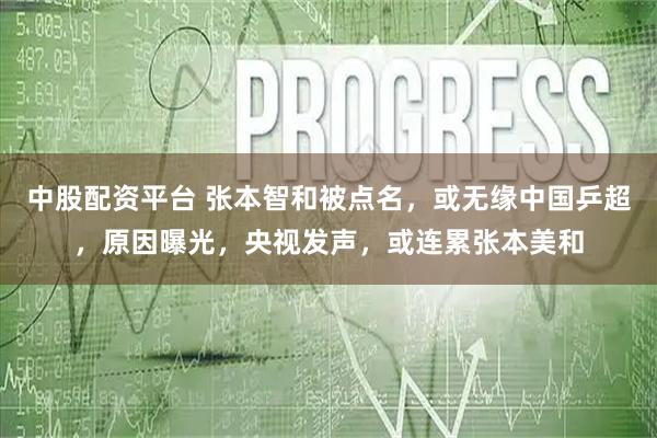 中股配资平台 张本智和被点名，或无缘中国乒超，原因曝光，央视发声，或连累张本美和