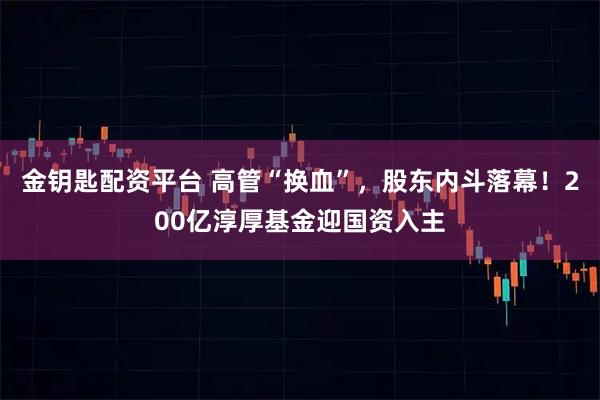 金钥匙配资平台 高管“换血”，股东内斗落幕！200亿淳厚基金迎国资入主