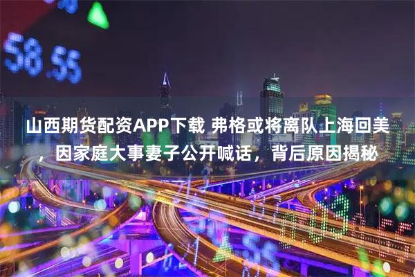 山西期货配资APP下载 弗格或将离队上海回美，因家庭大事妻子公开喊话，背后原因揭秘