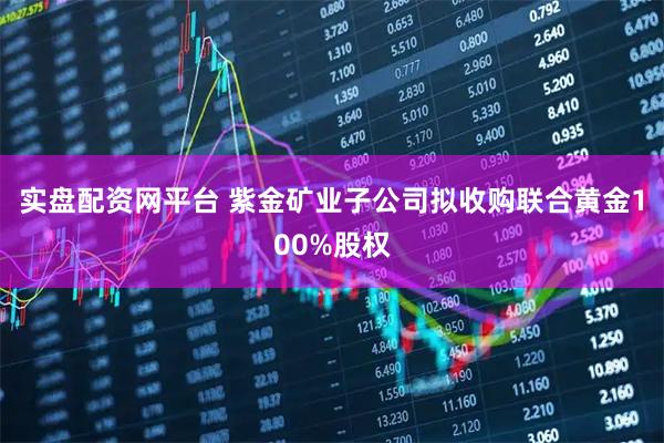 实盘配资网平台 紫金矿业子公司拟收购联合黄金100%股权