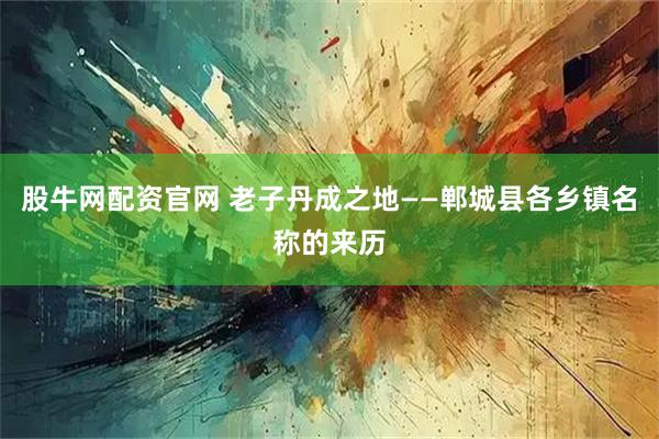 股牛网配资官网 老子丹成之地——郸城县各乡镇名称的来历
