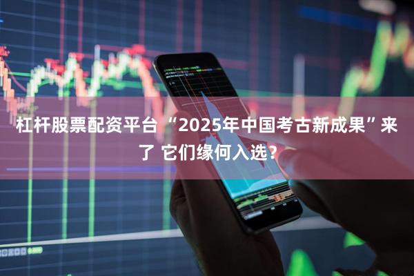 杠杆股票配资平台 “2025年中国考古新成果”来了 它们缘何入选？