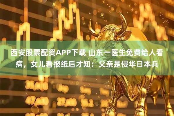 西安股票配资APP下载 山东一医生免费给人看病，女儿看报纸后才知：父亲是侵华日本兵