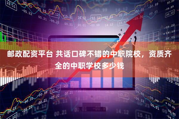 邮政配资平台 共话口碑不错的中职院校，资质齐全的中职学校多少钱