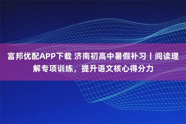 富邦优配APP下载 济南初高中暑假补习丨阅读理解专项训练，提升语文核心得分力