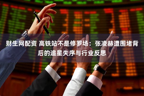 财生网配资 高铁站不是修罗场：张凌赫遭围堵背后的追星失序与行业反思