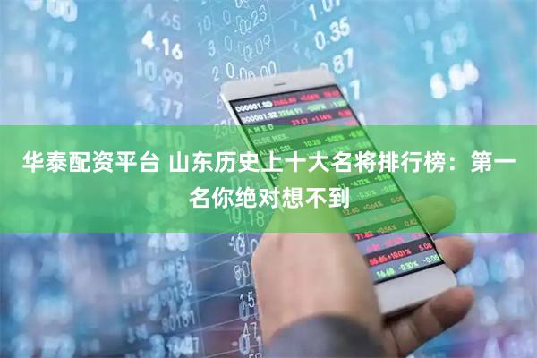 华泰配资平台 山东历史上十大名将排行榜：第一名你绝对想不到