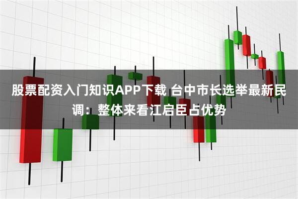 股票配资入门知识APP下载 台中市长选举最新民调：整体来看江启臣占优势