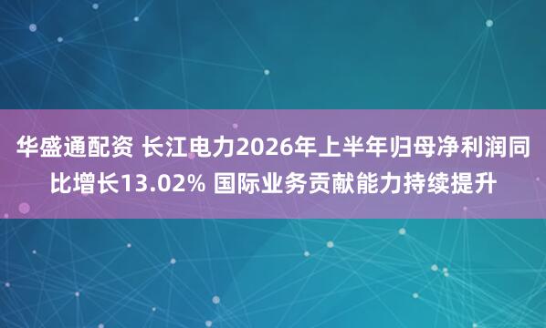 华盛通配资 长江电力2026年上半年归母净利润同比增长13.02% 国际业务贡献能力持续提升