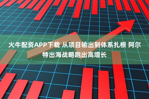 火牛配资APP下载 从项目输出到体系扎根 阿尔特出海战略跑出高增长