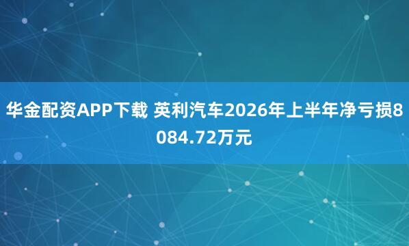 华金配资APP下载 英利汽车2026年上半年净亏损8084.72万元
