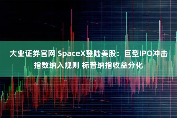 大业证券官网 SpaceX登陆美股：巨型IPO冲击指数纳入规则 标普纳指收益分化