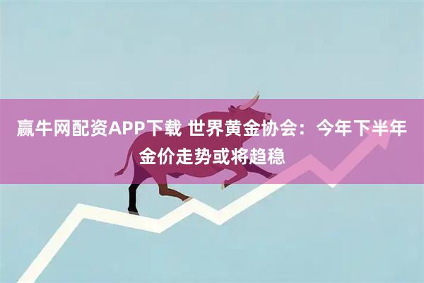 赢牛网配资APP下载 世界黄金协会：今年下半年金价走势或将趋稳