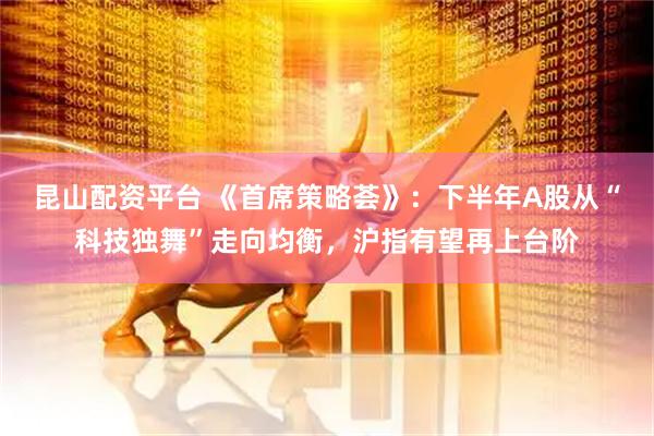 昆山配资平台 《首席策略荟》：下半年A股从“科技独舞”走向均衡，沪指有望再上台阶